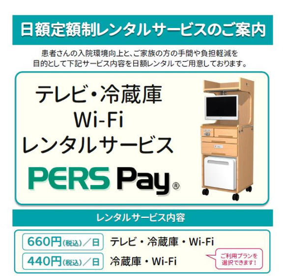 日額定額制レンタルサービスのご案内 患者さまの入院環境向上と、ご家族の方の手間や負担軽減を目的として下記サービス内容を日額レンタルでご用意しております。 テレビ・冷蔵庫・Wi－Fiレンタルサービス PERS Pay